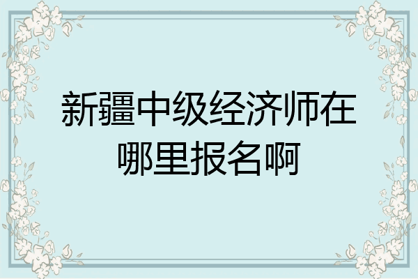 新疆中级经济师在哪里报名啊