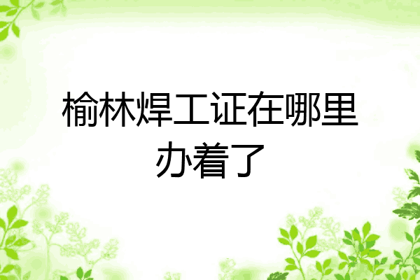 榆林焊工证在哪里办着了