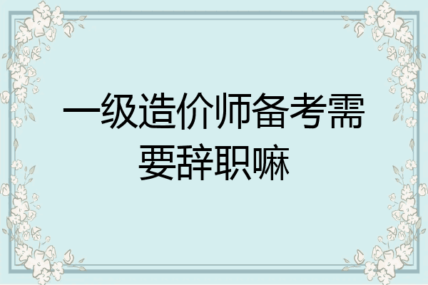 一级造价师备考需要辞职嘛