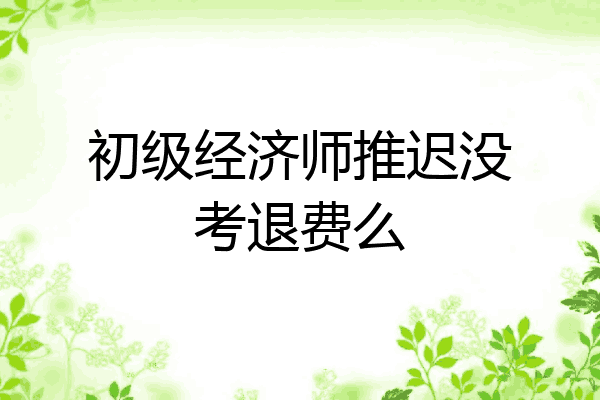 初级经济师推迟没考退费么