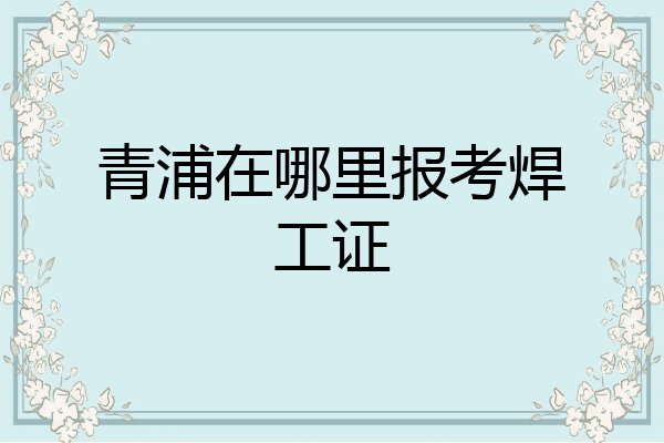 青浦在哪里报考焊工证