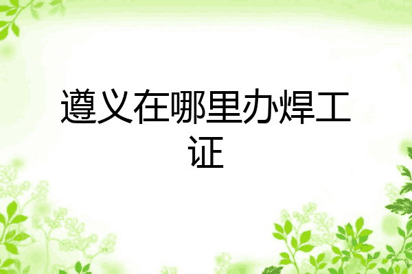 遵义在哪里办焊工证