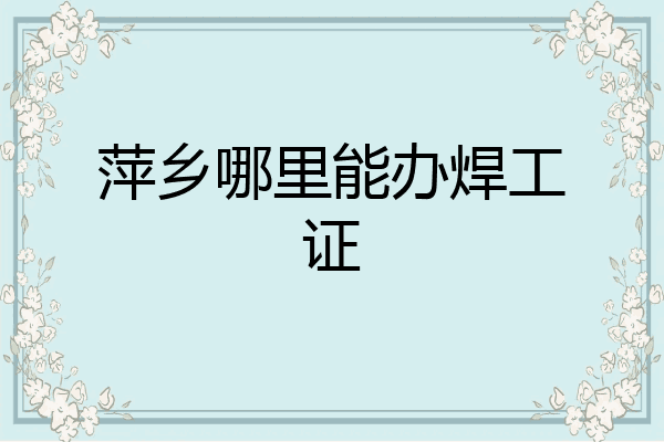 萍乡哪里能办焊工证