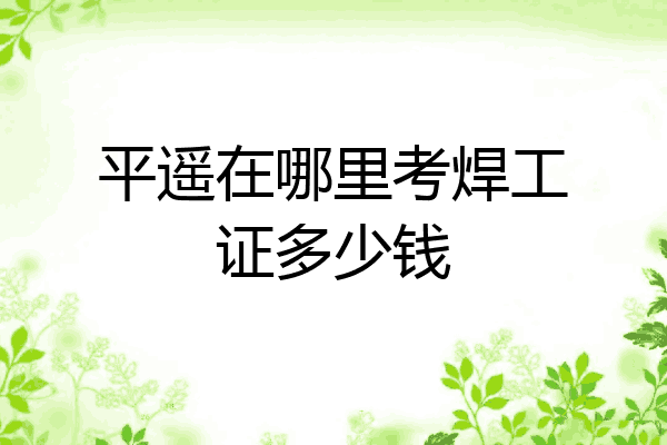 平遥在哪里考焊工证多少钱