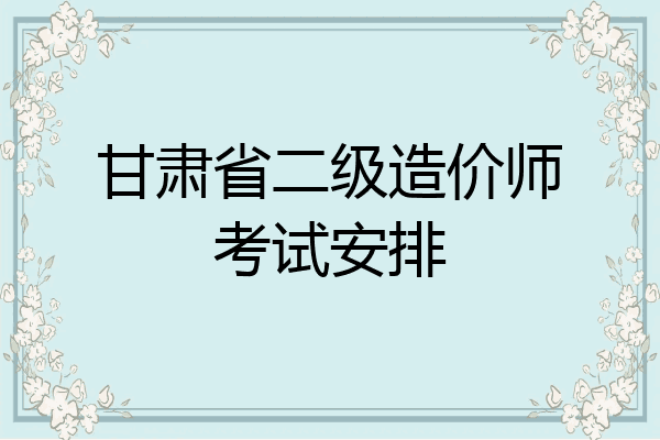 甘肃省二级造价师考试安排