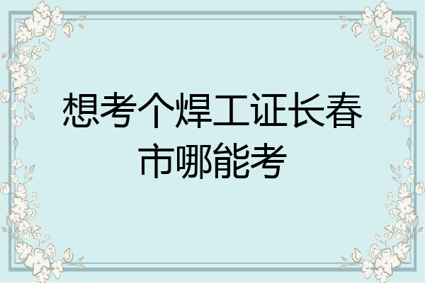 想考个焊工证长春市哪能考
