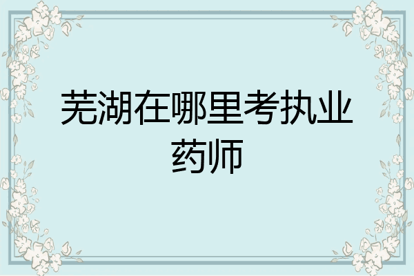 芜湖在哪里考执业药师
