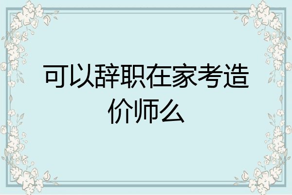 可以辞职在家考造价师么