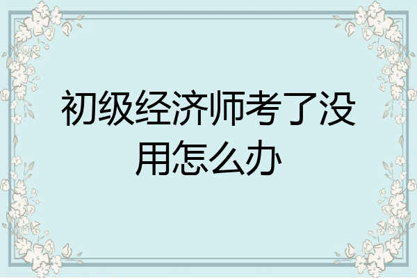 初级经济师考了没用怎么办