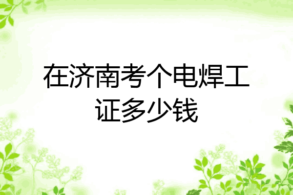 在济南考个电焊工证多少钱