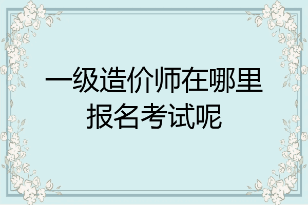 一级造价师在哪里报名考试呢