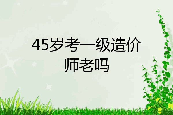 45岁考一级造价师老吗