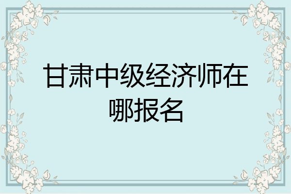 甘肃中级经济师在哪报名