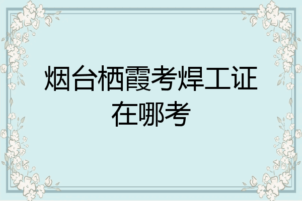 烟台栖霞考焊工证在哪考