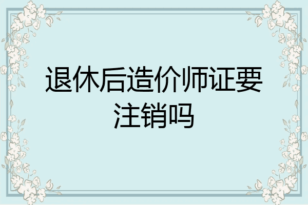 退休后造价师证要注销吗