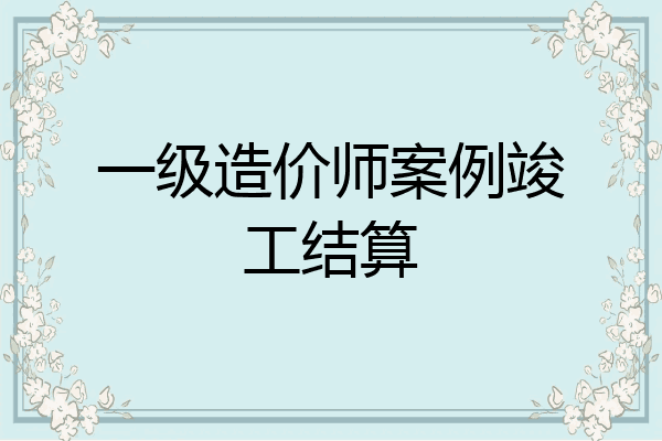 一级造价师案例竣工结算