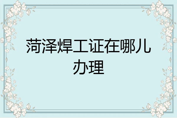 菏泽焊工证在哪儿办理