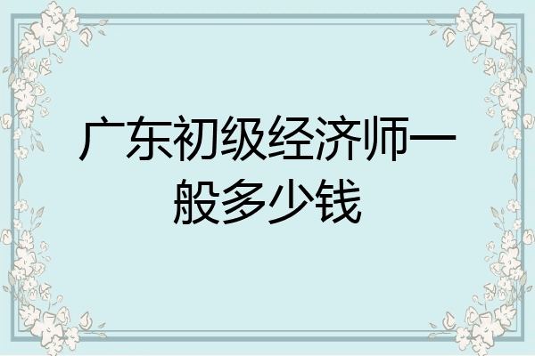 广东初级经济师一般多少钱