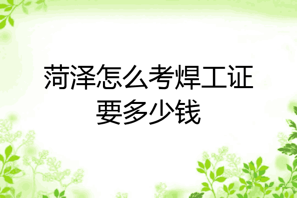 菏泽怎么考焊工证要多少钱