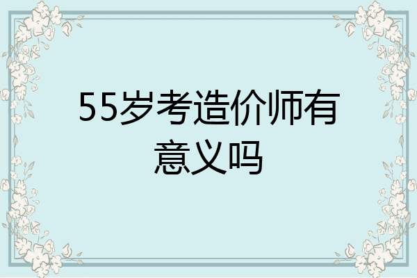55岁考造价师有意义吗
