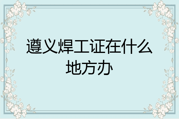 遵义焊工证在什么地方办