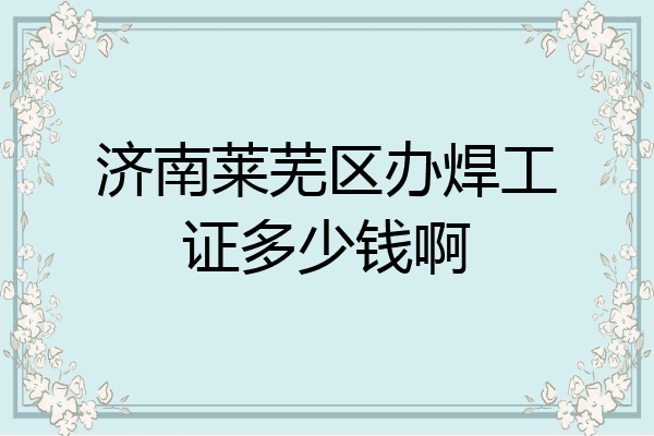 济南莱芜区办焊工证多少钱啊