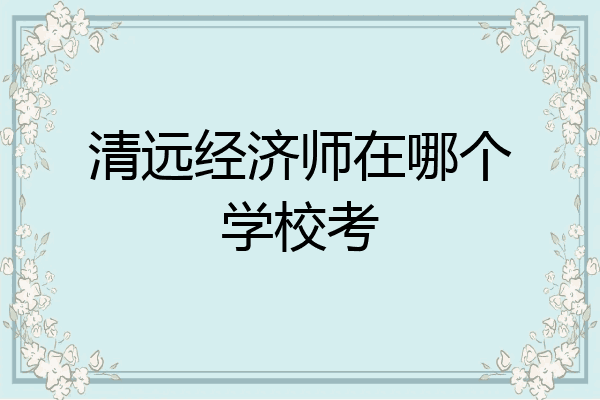 清远经济师在哪个学校考