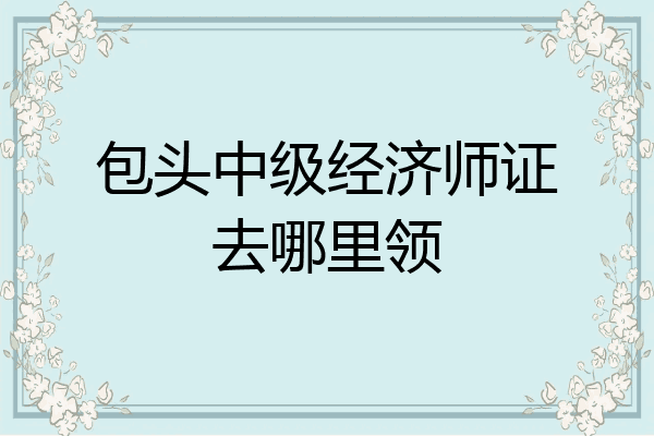 包头中级经济师证去哪里领