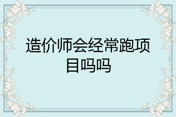 造价师会经常跑项目吗吗