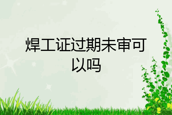 焊工证过期未审可以吗