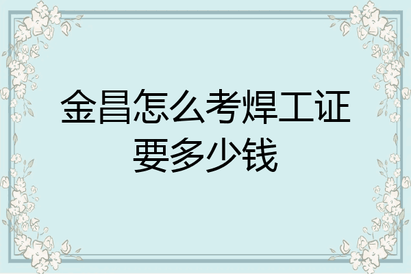 金昌怎么考焊工证要多少钱