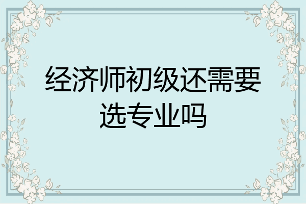 经济师初级还需要选专业吗