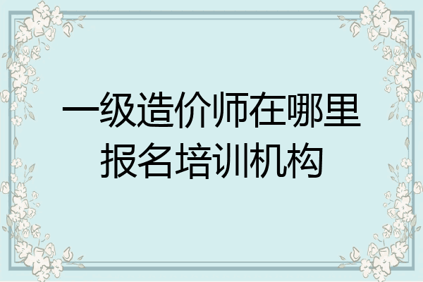 一级造价师在哪里报名培训机构
