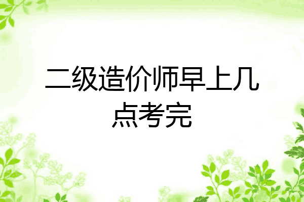 二级造价师早上几点考完