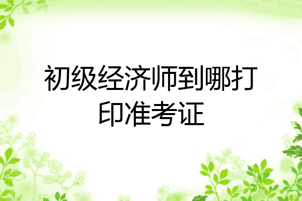 初级经济师到哪打印准考证