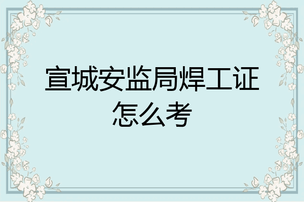宣城安监局焊工证怎么考