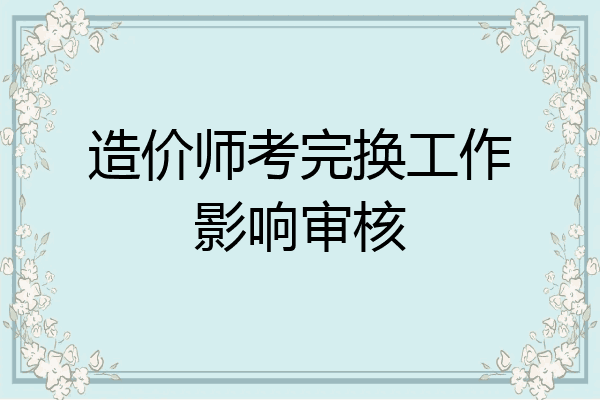 造价师考完换工作影响审核