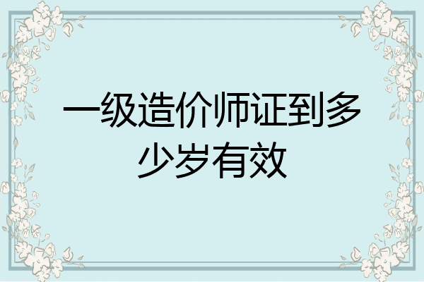一级造价师证到多少岁有效