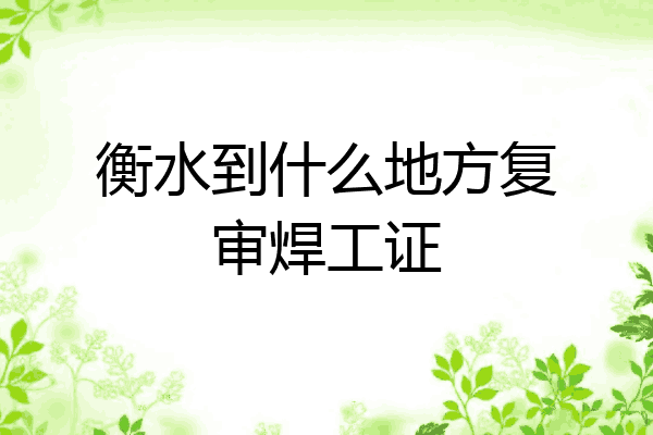 衡水到什么地方复审焊工证
