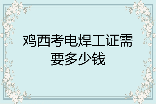 鸡西考电焊工证需要多少钱