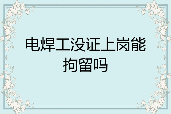 电焊工没证上岗能拘留吗