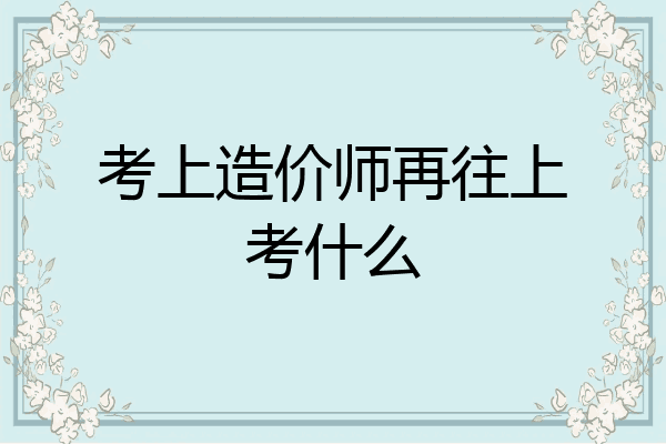 考上造价师再往上考什么