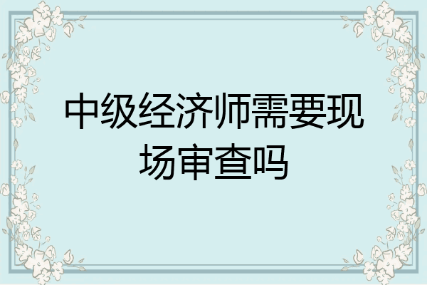 中级经济师需要现场审查吗