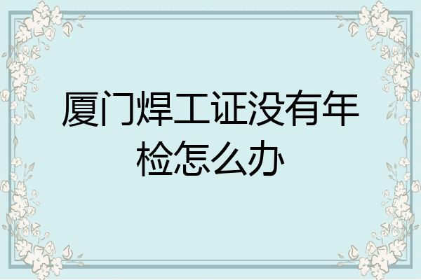 厦门焊工证没有年检怎么办