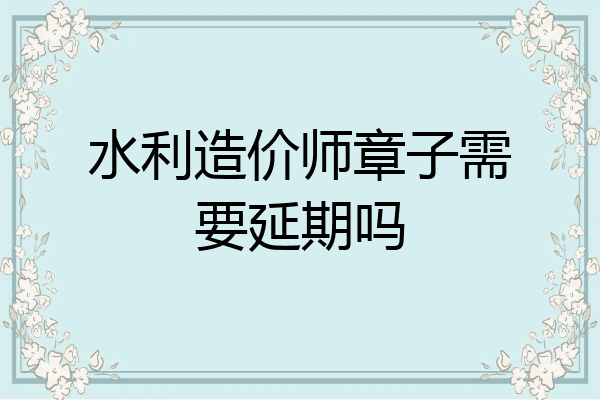 水利造价师章子需要延期吗