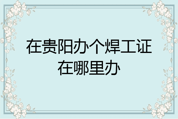在贵阳办个焊工证在哪里办