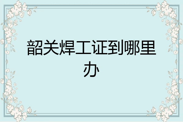 韶关焊工证到哪里办