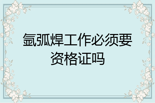 氩弧焊工作必须要资格证吗