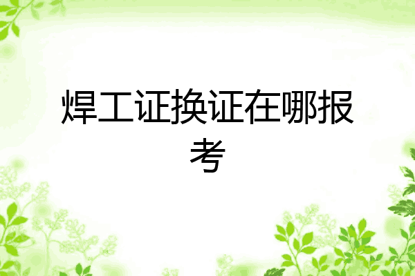 焊工证换证在哪报考