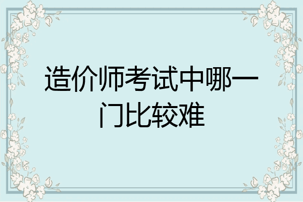 造价师考试中哪一门比较难